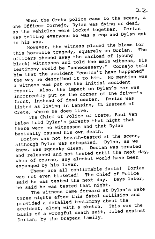 22  When the Crete police came to the scene, a one Officer Cornejo, Dylan was dying or dead, as the vehicles were locked together. Dorian was telling everyone he was a cop and Dylan got in his way.  However, the witness placed the blame for this horrible tragedy, squarely on Dorian. The officers shooed away the carload of (young black) witnesses and told the main witness, his testimony would be “unnecessary.” Cornejo told him that the accident “couldn’t have happened” the way he described it to him. No mention was 2 witness was put on the initial accident ‘eport. Also, the impact on Dylan’s car was incorrectly put on the corner of the driver’s front, instead of dead center. Dorian was Jisted as living in Lansing, IL instead of Crete, where he does live.  The Chief of Police of Crete, Paul Van pelaa told Dylan’s parents that night that there were no witnesses and that Dylan basically caused his own death.  Dorian was not breath-tested at the scene, although Dylan was autopsied. -Dylan, as we knew, was squeaky clean. Dorian was treated and released and not tested until the next day, whan of course, any alcohol would have been expunged by his liver.  These are all confirmable facts! Dorian was not even ticketed! The Chief of Police aid he was tested the next day. Days later, he said he was tested that night.  The witness came forward at Dylan’s wake three nights after this fatal collision and provided a detailed testimony about the Sccident, along with a sketch. This was the basis of a wrongful death suit, filed against Dorian, by the Drapeau family. 